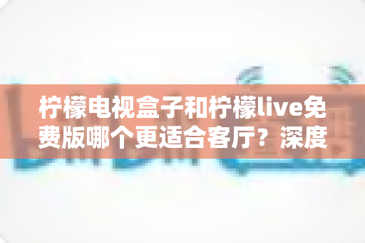 柠檬电视盒子和柠檬live免费版哪个更适合客厅？深度对比解析助你打造理想家庭影院
