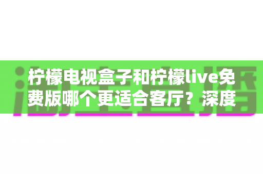 柠檬电视盒子和柠檬live免费版哪个更适合客厅？深度对比解析助你打造理想家庭影院