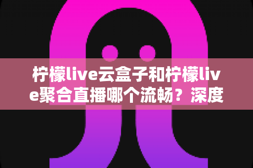 柠檬live云盒子和柠檬live聚合直播哪个流畅？深度对比解析助你选对直播方案