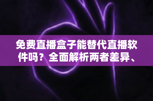 免费直播盒子能替代直播软件吗？全面解析两者差异、优劣势与最佳选择方案