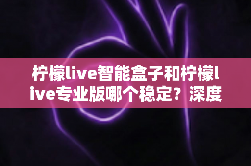 柠檬live智能盒子和柠檬live专业版哪个稳定？深度对比解析与实用选购指南
