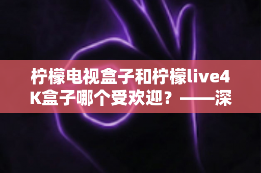 柠檬电视盒子和柠檬live4K盒子哪个受欢迎?——深度对比评测与选购指南 柠檬电视盒子和柠檬live4K盒子哪个受欢迎?——深度对比评测与选购指南