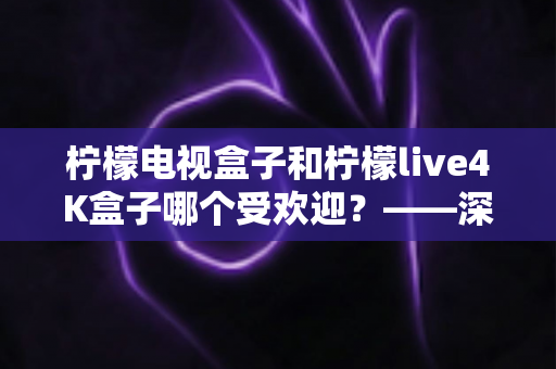柠檬电视盒子和柠檬live4K盒子哪个受欢迎?——深度对比评测与选购指南 柠檬电视盒子和柠檬live4K盒子哪个受欢迎?——深度对比评测与选购指南