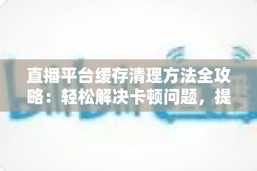 直播平台缓存清理方法全攻略：轻松解决卡顿问题，提升观看体验的实用指南