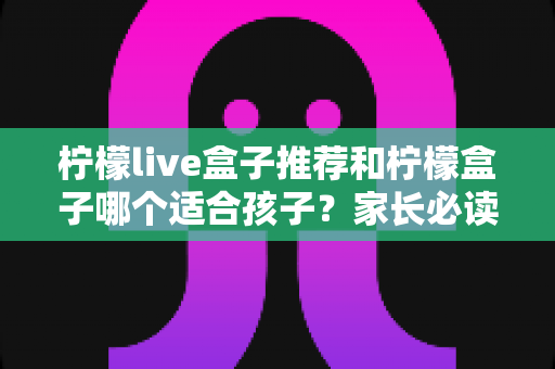柠檬live盒子推荐和柠檬盒子哪个适合孩子？家长必读的选购全攻略