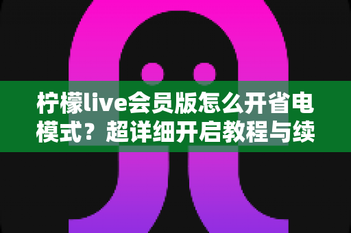 柠檬live会员版怎么开省电模式？超详细开启教程与续航优化技巧全攻略