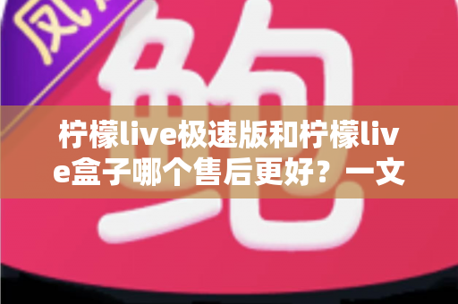 柠檬live极速版和柠檬live盒子哪个售后更好？一文看懂两者售后服务差异与选购建议
