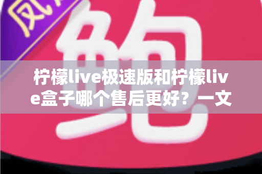柠檬live极速版和柠檬live盒子哪个售后更好？一文看懂两者售后服务差异与选购建议