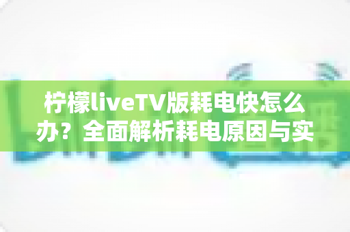 柠檬liveTV版耗电快怎么办？全面解析耗电原因与实用省电技巧，让设备续航更持久