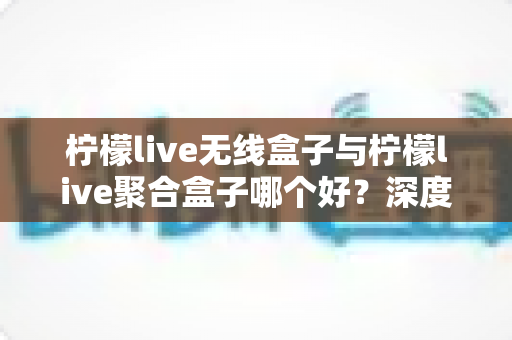 柠檬live无线盒子与柠檬live聚合盒子哪个好？深度对比评测与选购全指南