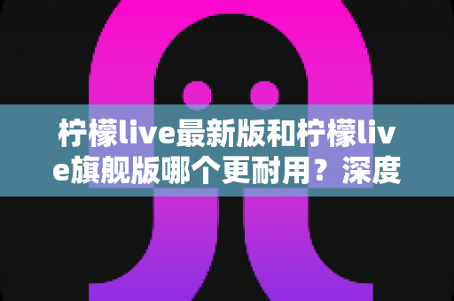 柠檬live最新版和柠檬live旗舰版哪个更耐用?深度对比解析助你选对版本 柠檬live最新版和柠檬live旗舰版哪个更耐用?深度对比解析助你选对版本