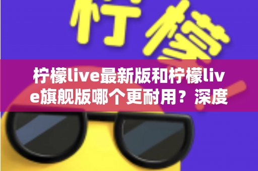 柠檬live最新版和柠檬live旗舰版哪个更耐用?深度对比解析助你选对版本 柠檬live最新版和柠檬live旗舰版哪个更耐用?深度对比解析助你选对版本