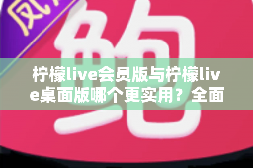 柠檬live会员版与柠檬live桌面版哪个更实用？全面对比分析助你选出最适合的版本
