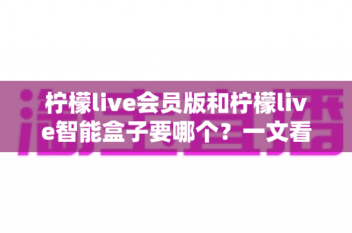 柠檬live会员版和柠檬live智能盒子要哪个？一文看懂差异，选对不花冤枉钱