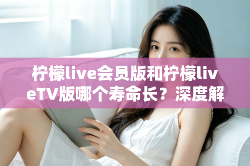 柠檬live会员版和柠檬liveTV版哪个寿命长？深度解析两大版本使用寿命与选择指南