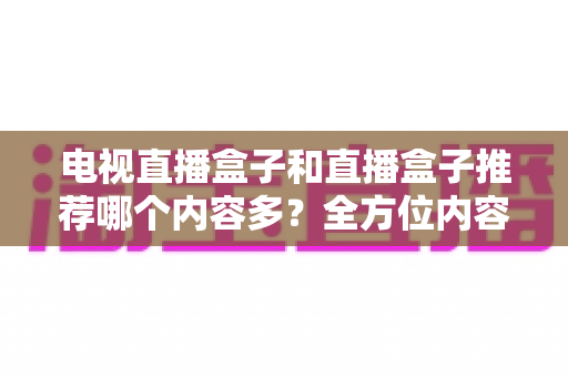 电视直播盒子和直播盒子推荐哪个内容多？全方位内容资源对比与选购指南