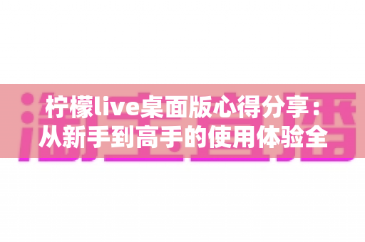 柠檬live桌面版心得分享：从新手到高手的使用体验全解析