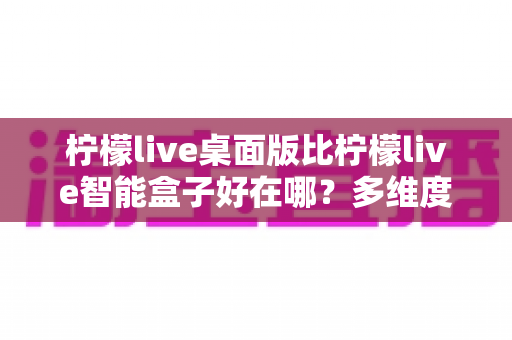 柠檬live桌面版比柠檬live智能盒子好在哪？多维度深度对比帮你选对版本