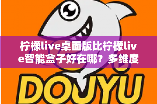 柠檬live桌面版比柠檬live智能盒子好在哪？多维度深度对比帮你选对版本