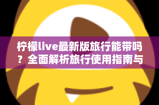 柠檬live最新版旅行能带吗？全面解析旅行使用指南与实用技巧