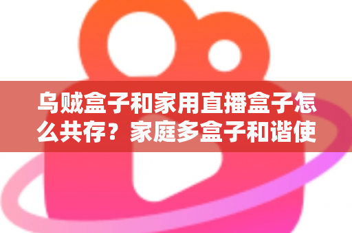 乌贼盒子和家用直播盒子怎么共存?家庭多盒子和谐使用全攻略 乌贼盒子和家用直播盒子怎么共存?家庭多盒子和谐使用全攻略