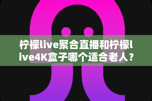 柠檬live聚合直播和柠檬live4K盒子哪个适合老人？——子女必看的孝心选购指南