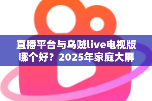 直播平台与乌贼live电视版哪个好？2025年家庭大屏观影全面对比指南