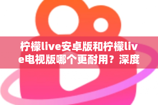 柠檬live安卓版和柠檬live电视版哪个更耐用？深度对比解析帮你选出最佳选择