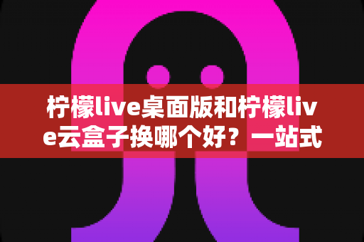 柠檬live桌面版和柠檬live云盒子换哪个好？一站式对比评测助你轻松做出明智选择