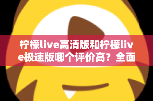 柠檬live高清版和柠檬live极速版哪个评价高？全面对比助你选出心仪版本