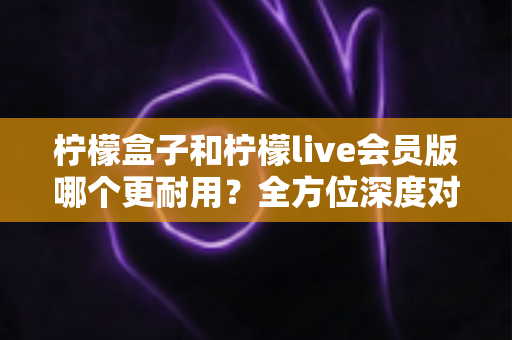 柠檬盒子和柠檬live会员版哪个更耐用?全方位深度对比解析助你做出明智选择 柠檬盒子和柠檬live会员版哪个更耐用?全方位深度对比解析助你做出明智选择