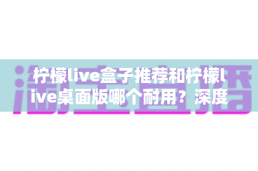 柠檬live盒子推荐和柠檬live桌面版哪个耐用？深度对比分析与选购指南
