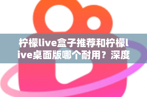 柠檬live盒子推荐和柠檬live桌面版哪个耐用？深度对比分析与选购指南