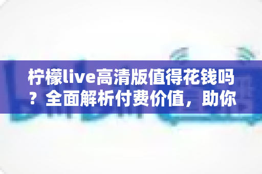 柠檬live高清版值得花钱吗？全面解析付费价值，助你做出明智选择