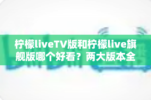 柠檬liveTV版和柠檬live旗舰版哪个好看？两大版本全方位对比评测，帮你找到最适合自己的观看方案