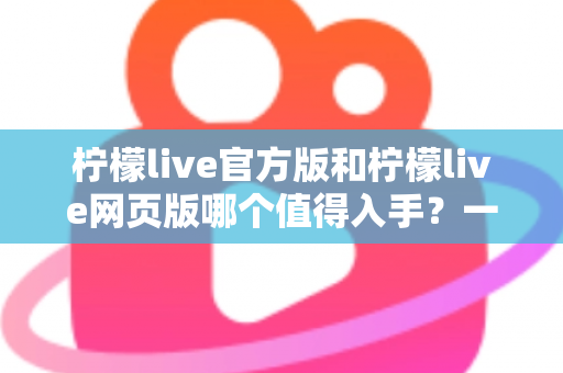 柠檬live官方版和柠檬live网页版哪个值得入手？一文读懂两大版本差异与选择攻略