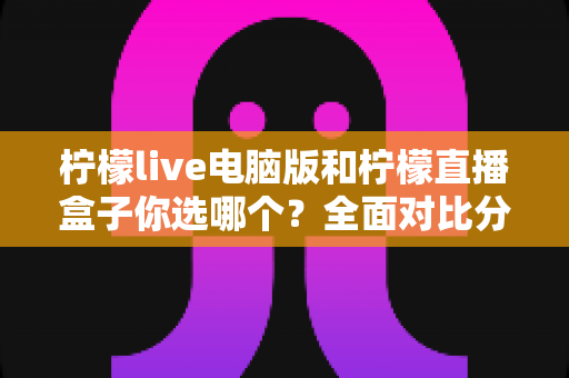 柠檬live电脑版和柠檬直播盒子你选哪个？全面对比分析帮你找到最合适的直播工具