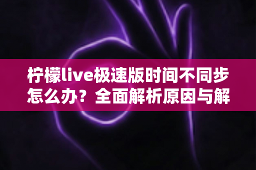 柠檬live极速版时间不同步怎么办？全面解析原因与解决方法，轻松恢复正常使用