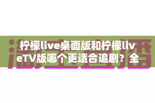 柠檬live桌面版和柠檬liveTV版哪个更适合追剧？全面对比帮你找到最佳选择