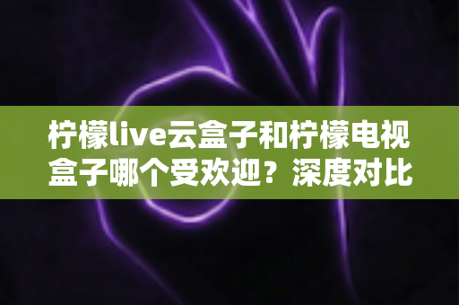 柠檬live云盒子和柠檬电视盒子哪个受欢迎？深度对比解析帮你选对不选贵