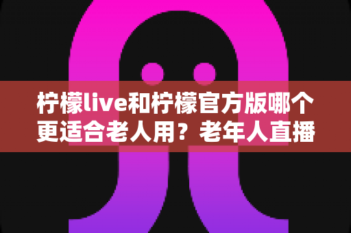 柠檬live和柠檬官方版哪个更适合老人用?老年人直播软件选择全攻略 柠檬live和柠檬官方版哪个更适合老人用?老年人直播软件选择全攻略