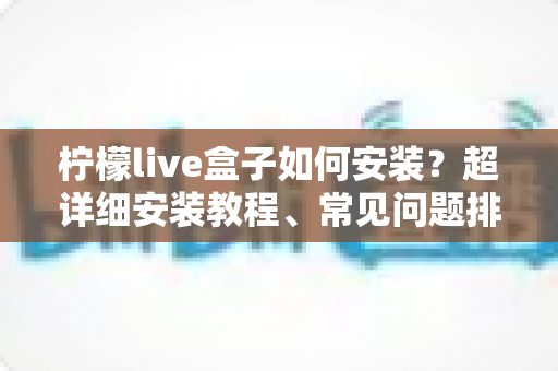 柠檬live盒子如何安装？超详细安装教程、常见问题排查与实用技巧一文搞定