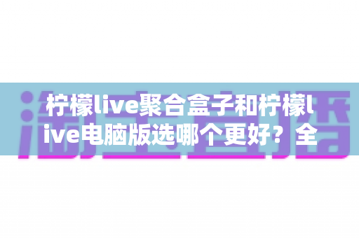 柠檬live聚合盒子和柠檬live电脑版选哪个更好？全方位对比评测与选购指南