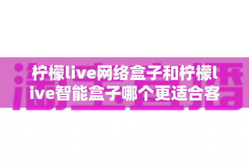 柠檬live网络盒子和柠檬live智能盒子哪个更适合客厅？深度对比评测助你选对不选贵