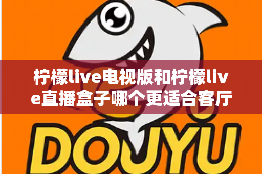 柠檬live电视版和柠檬live直播盒子哪个更适合客厅?深度对比帮你找到最佳客厅观影方案 柠檬live电视版和柠檬live直播盒子哪个更适合客厅?深度对比帮你找到最佳客厅观影方案