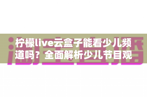 柠檬live云盒子能看少儿频道吗？全面解析少儿节目观看攻略与家长必备指南