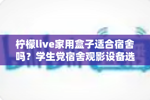 柠檬live家用盒子适合宿舍吗？学生党宿舍观影设备选购与使用全攻略