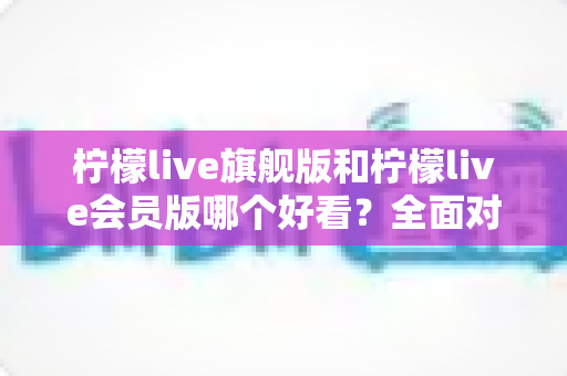 柠檬live旗舰版和柠檬live会员版哪个好看？全面对比测评帮你选出最值得使用的版本