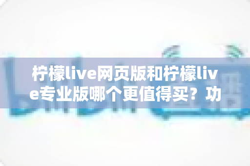柠檬live网页版和柠檬live专业版哪个更值得买？功能差异、适用人群与性价比全解析