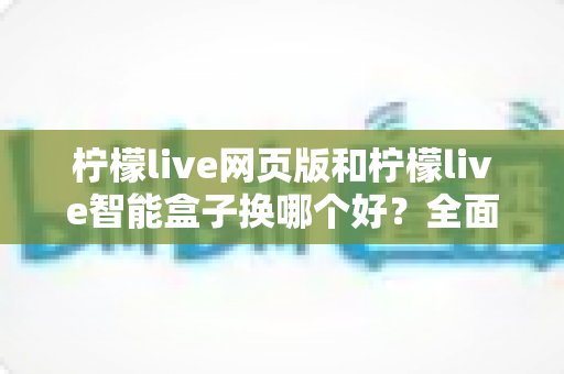 柠檬live网页版和柠檬live智能盒子换哪个好？全面对比分析助你轻松做出最佳选择